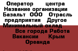 Оператор Call-центра › Название организации ­ Базальт, ООО › Отрасль предприятия ­ Другое › Минимальный оклад ­ 22 000 - Все города Работа » Вакансии   . Крым,Ореанда